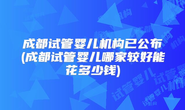 成都试管婴儿机构已公布(成都试管婴儿哪家较好能花多少钱)