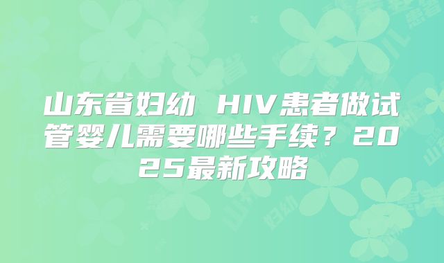 山东省妇幼 HIV患者做试管婴儿需要哪些手续？2025最新攻略