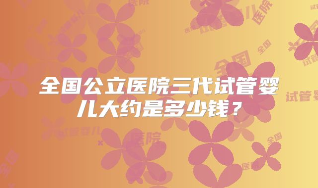 全国公立医院三代试管婴儿大约是多少钱?