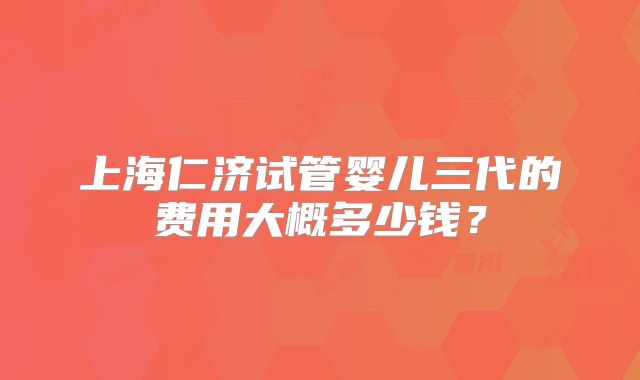 上海仁济试管婴儿三代的费用大概多少钱？