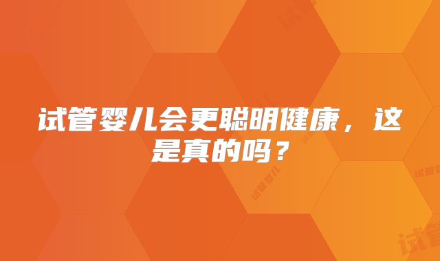 试管婴儿会更聪明健康,这是真的吗?