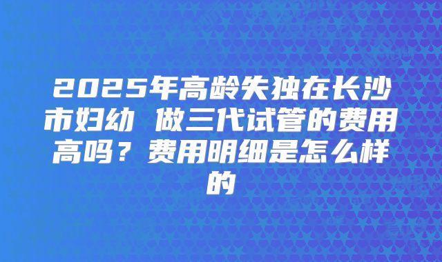 2025年高龄失独在长沙市妇幼 做三代试管的费用高吗?费用明细是怎么样的