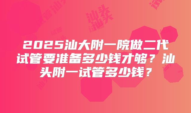 2025汕大附一院做二代试管要准备多少钱才够？汕头附一试管多少钱？