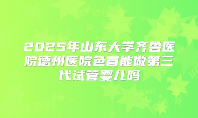 2025年山东大学齐鲁医院德州医院色盲能做第三代试管婴儿吗