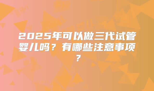 2025年可以做三代试管婴儿吗？有哪些注意事项？