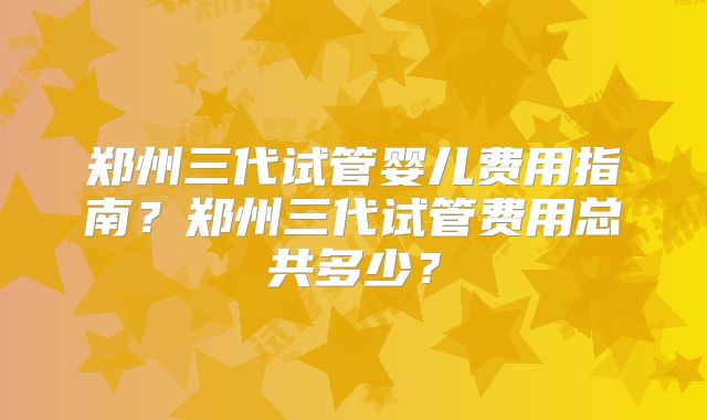 郑州三代试管婴儿费用指南？郑州三代试管费用总共多少？
