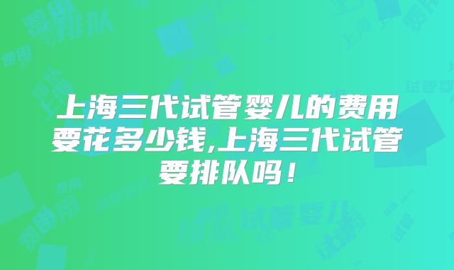 上海三代试管婴儿的费用要花多少钱,上海三代试管要排队吗！