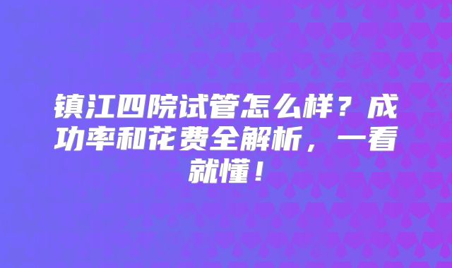 镇江四院试管怎么样？成功率和花费全解析，一看就懂！