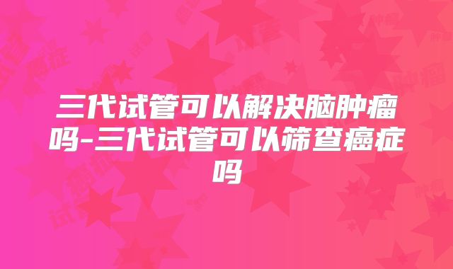 三代试管可以解决脑肿瘤吗-三代试管可以筛查癌症吗