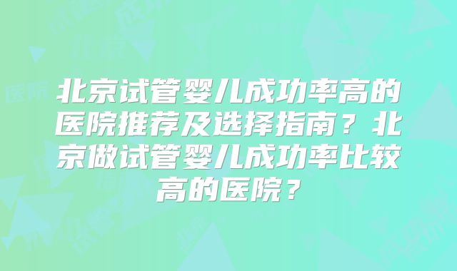北京试管婴儿成功率高的医院推荐及选择指南？北京做试管婴儿成功率比较高的医院？