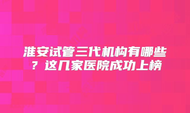 淮安试管三代机构有哪些？这几家医院成功上榜