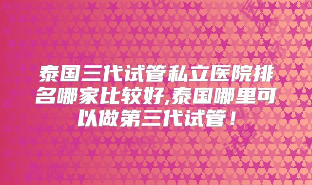 泰国三代试管私立医院排名哪家比较好,泰国哪里可以做第三代试管！