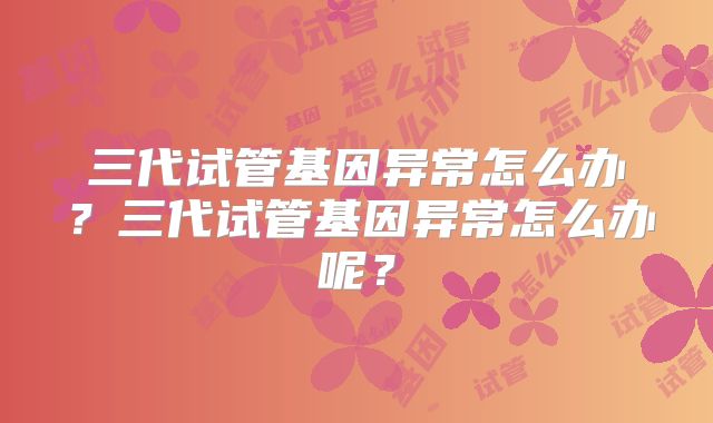 三代试管基因异常怎么办?三代试管基因异常怎么办呢?