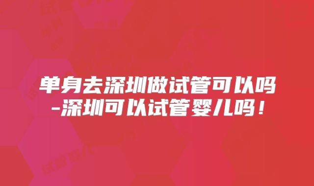 单身去深圳做试管可以吗-深圳可以试管婴儿吗！
