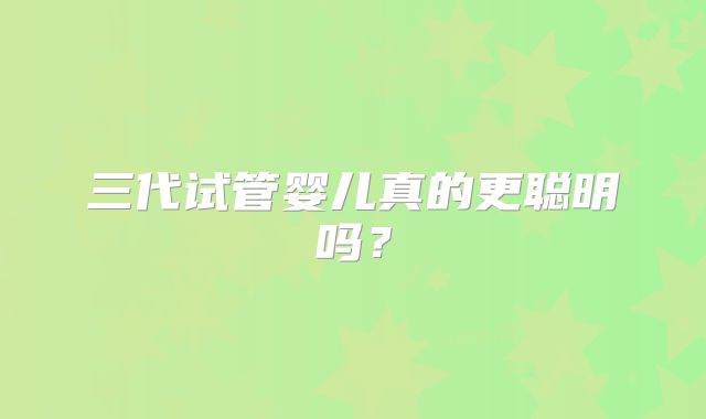 三代试管婴儿真的更聪明吗？