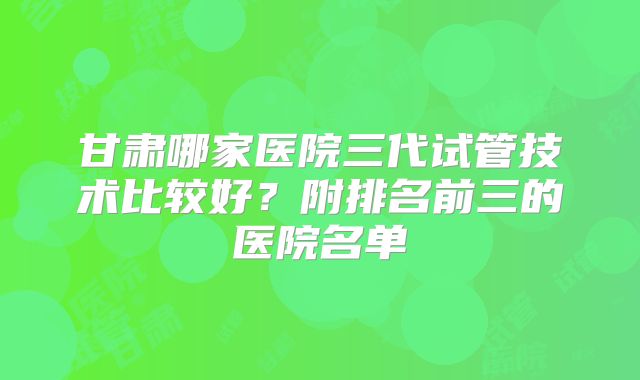甘肃哪家医院三代试管技术比较好？附排名前三的医院名单
