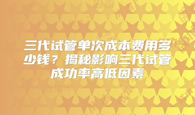 三代试管单次成本费用多少钱？揭秘影响三代试管成功率高低因素