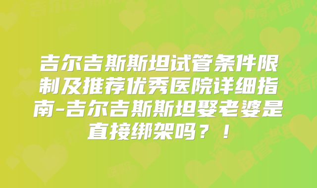 吉尔吉斯斯坦试管条件限制及推荐优秀医院详细指南-吉尔吉斯斯坦娶老婆是直接绑架吗？！