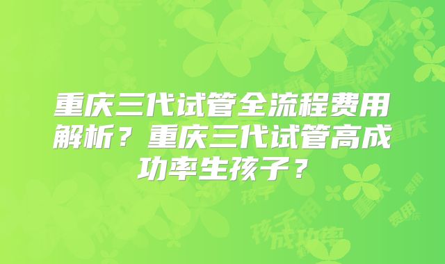 重庆三代试管全流程费用解析？重庆三代试管高成功率生孩子？
