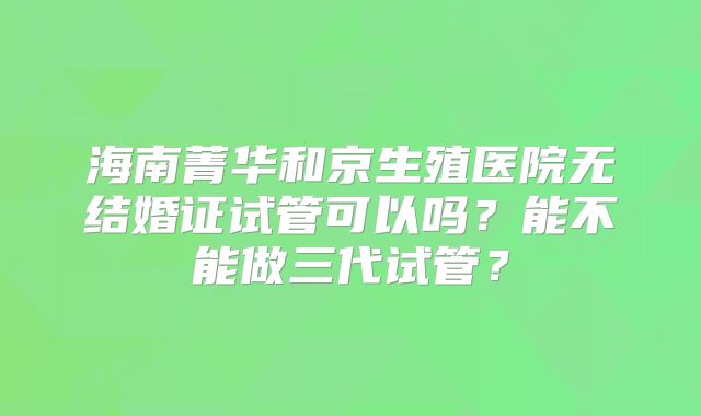 海南菁华和京生殖医院无结婚证试管可以吗?能不能做三代试管?