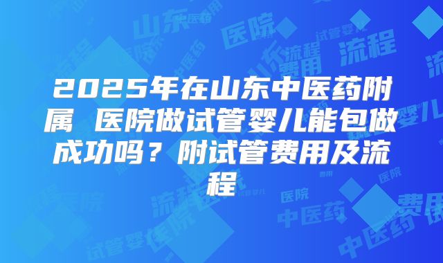 2025年在山东中医药附属 医院做试管婴儿能包做成功吗？附试管费用及流程