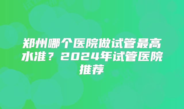 郑州哪个医院做试管最高水准？2024年试管医院推荐