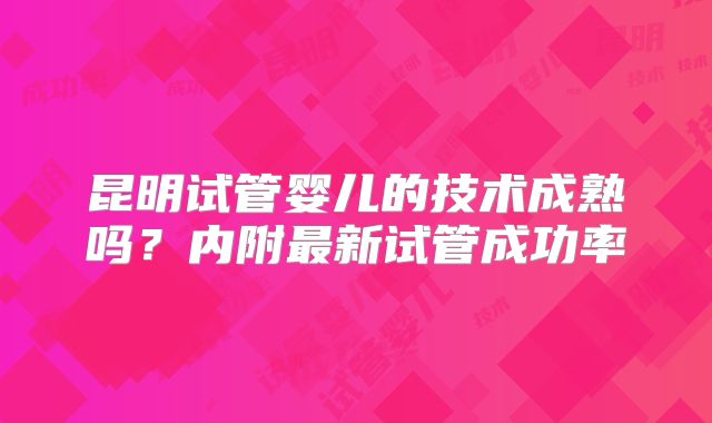 昆明试管婴儿的技术成熟吗？内附最新试管成功率