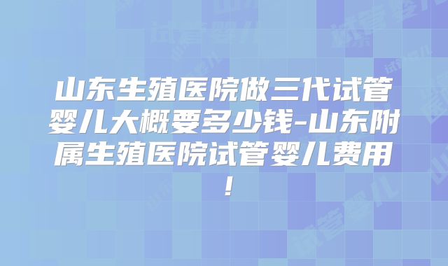 山东生殖医院做三代试管婴儿大概要多少钱-山东附属生殖医院试管婴儿费用！