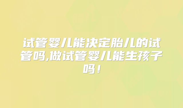 试管婴儿能决定胎儿的试管吗,做试管婴儿能生孩子吗！