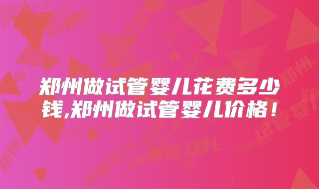 郑州做试管婴儿花费多少钱,郑州做试管婴儿价格！
