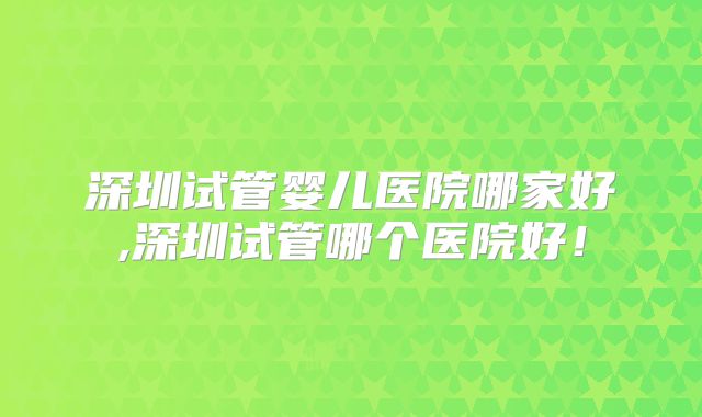 深圳试管婴儿医院哪家好,深圳试管哪个医院好！