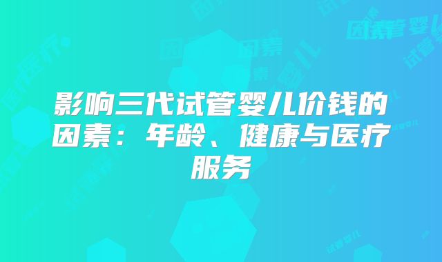 影响三代试管婴儿价钱的因素：年龄、健康与医疗服务