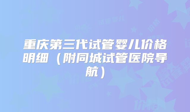 重庆第三代试管婴儿价格明细(附同城试管医院导航)