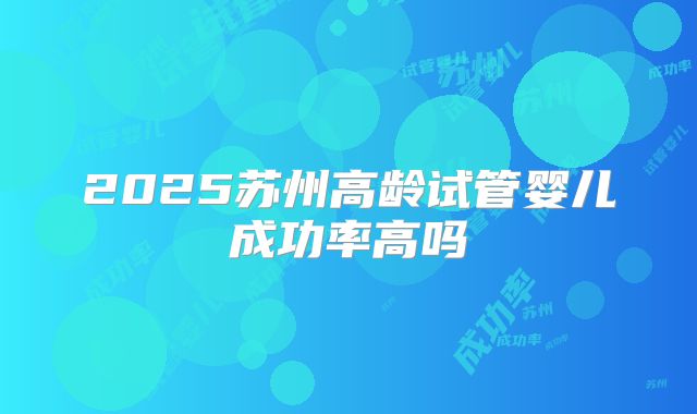 2025苏州高龄试管婴儿成功率高吗