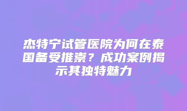 杰特宁试管医院为何在泰国备受推崇?成功案例揭示其独特魅力