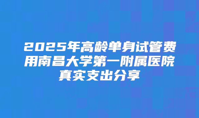 2025年高龄单身试管费用南昌大学第一附属医院真实支出分享