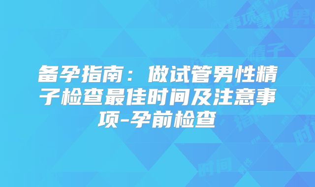 备孕指南：做试管男性精子检查最佳时间及注意事项-孕前检查