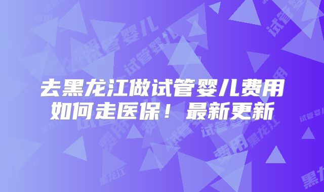 去黑龙江做试管婴儿费用如何走医保!最新更新