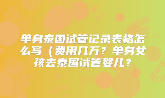 单身泰国试管记录表格怎么写（费用几万？单身女孩去泰国试管婴儿？