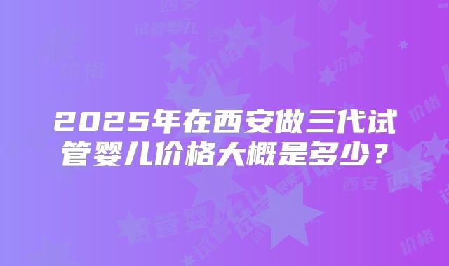 2025年在西安做三代试管婴儿价格大概是多少?