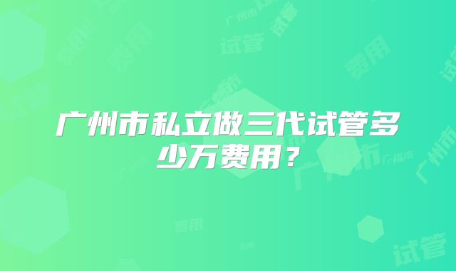广州市私立做三代试管多少万费用？