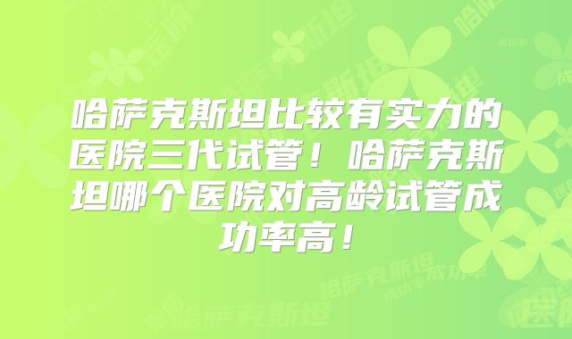 哈萨克斯坦比较有实力的医院三代试管!哈萨克斯坦哪个医院对高龄试管成功率高!