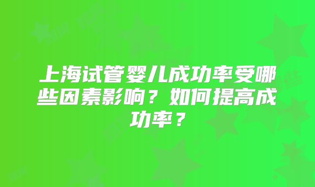 上海试管婴儿成功率受哪些因素影响？如何提高成功率？