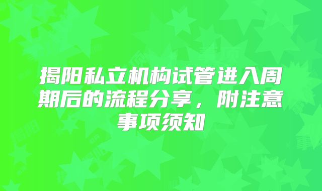 揭阳私立机构试管进入周期后的流程分享，附注意事项须知
