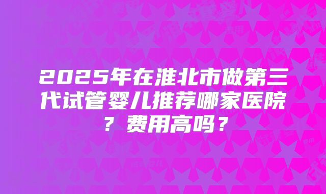 2025年在淮北市做第三代试管婴儿推荐哪家医院？费用高吗？