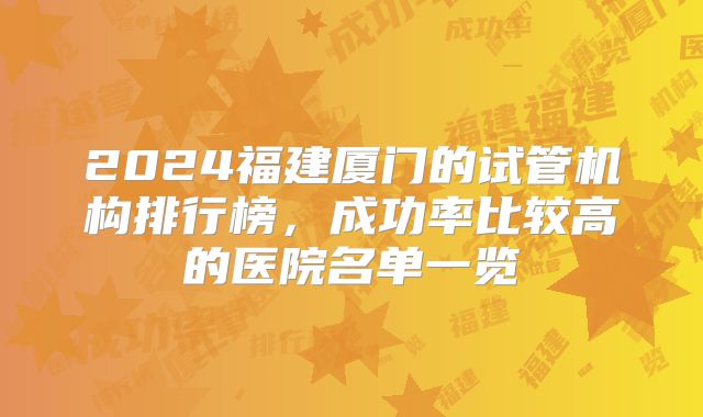 2024福建厦门的试管机构排行榜，成功率比较高的医院名单一览