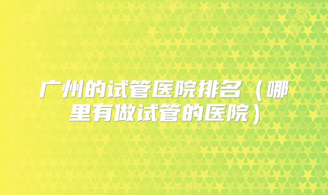 广州的试管医院排名（哪里有做试管的医院）