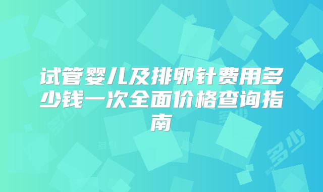 试管婴儿及排卵针费用多少钱一次全面价格查询指南