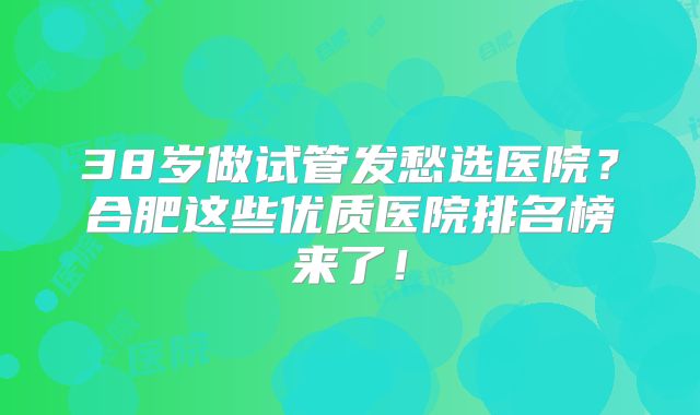 38岁做试管发愁选医院？合肥这些优质医院排名榜来了！