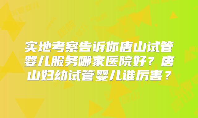 实地考察告诉你唐山试管婴儿服务哪家医院好?唐山妇幼试管婴儿谁厉害?